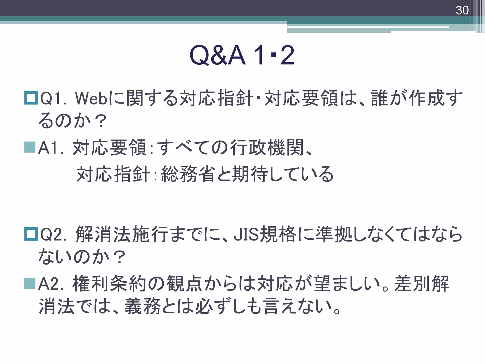 footer
Q1．Webに関する対応指針・対応要領は、誰が作成す
るのか？
A1．対応要領：すべての行政機関、
対応指針：総務省と期待している
Q2．解消法施行までに、JIS規格に準拠しなくてはなら
ないのか？
A2．権利条約の観点からは対応が望ましい。差別解
消法では、義務とは必ずしも言えない。
Q&A 1・2
30
 