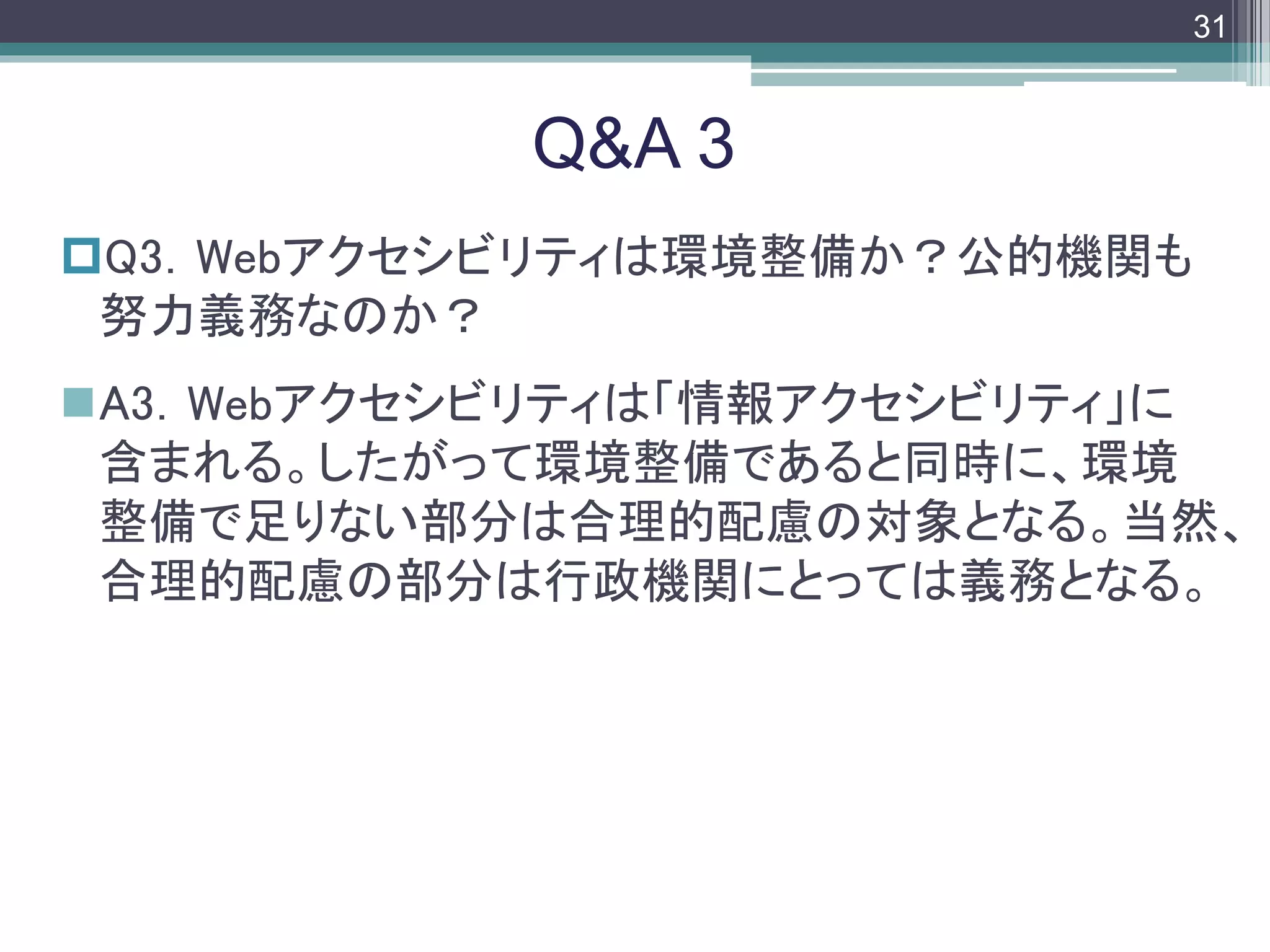 footer
Q3．Webアクセシビリティは環境整備か？公的機関も
努力義務なのか？
A3．Webアクセシビリティは「情報アクセシビリティ」に
含まれる。したがって環境整備であると同時に、環境
整備で足りない部分は合理的配慮の対象となる。当然、
合理的配慮の部分は行政機関にとっては義務となる。
Q&A 3
31
 