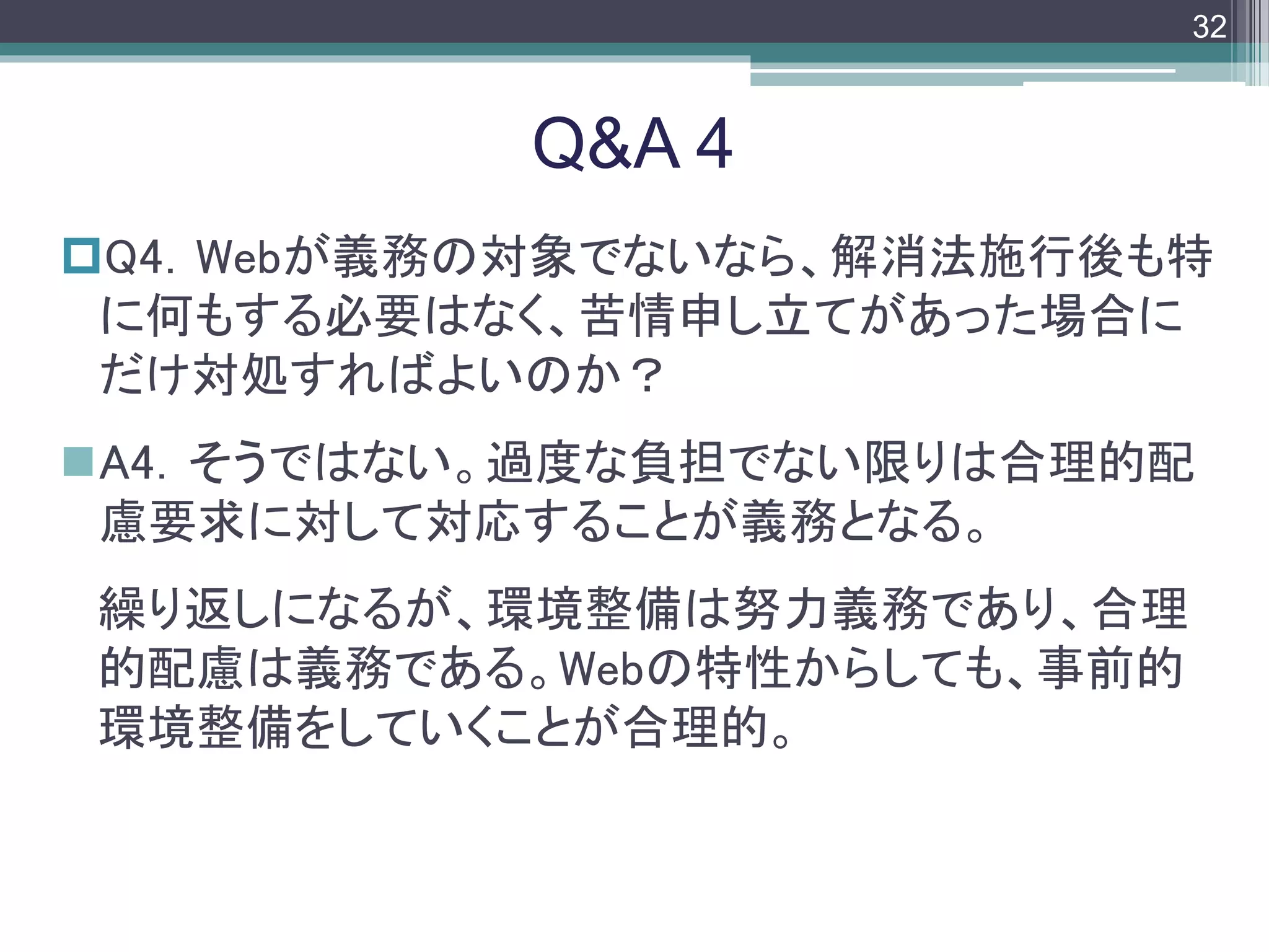 footer
Q4．Webが義務の対象でないなら、解消法施行後も特
に何もする必要はなく、苦情申し立てがあった場合に
だけ対処すればよいのか？
A4．そうではない。過度な負担でない限りは合理的配
慮要求に対して対応することが義務となる。
繰り返しになるが、環境整備は努力義務であり、合理
的配慮は義務である。Webの特性からしても、事前的
環境整備をしていくことが合理的。
Q&A 4
32
 