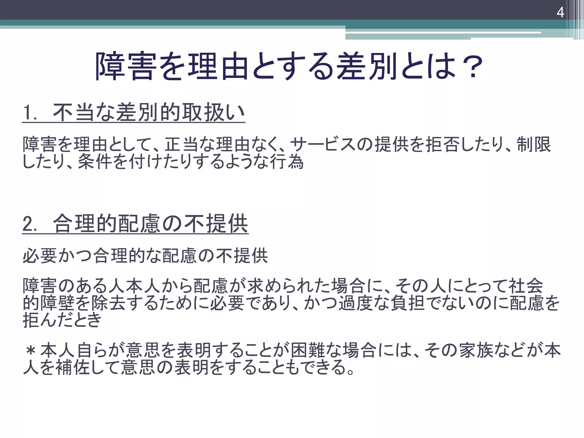 footer
1. 不当な差別的取扱い
障害を理由として、正当な理由なく、サービスの提供を拒否したり、制限
したり、条件を付けたりするような行為
2. 合理的配慮の不提供
必要かつ合理的な配慮の不提供
障害のある人本人から配慮が求められた場合に、その人にとって社会
的障壁を除去するために必要であり、かつ過度な負担でないのに配慮を
拒んだとき
＊本人自らが意思を表明することが困難な場合には、その家族などが本
人を補佐して意思の表明をすることもできる。
障害を理由とする差別とは？
4
 