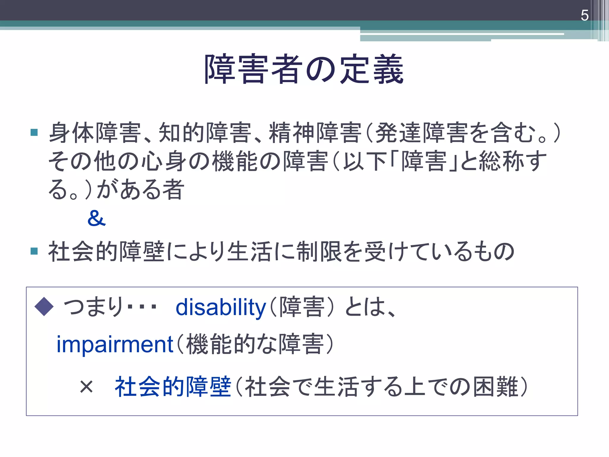 footer
 身体障害、知的障害、精神障害（発達障害を含む。）
その他の心身の機能の障害（以下「障害」と総称す
る。）がある者
＆
 社会的障壁により生活に制限を受けているもの
障害者の定義
 つまり・・・ disability（障害） とは、
impairment（機能的な障害）
× 社会的障壁（社会で生活する上での困難）
5
 