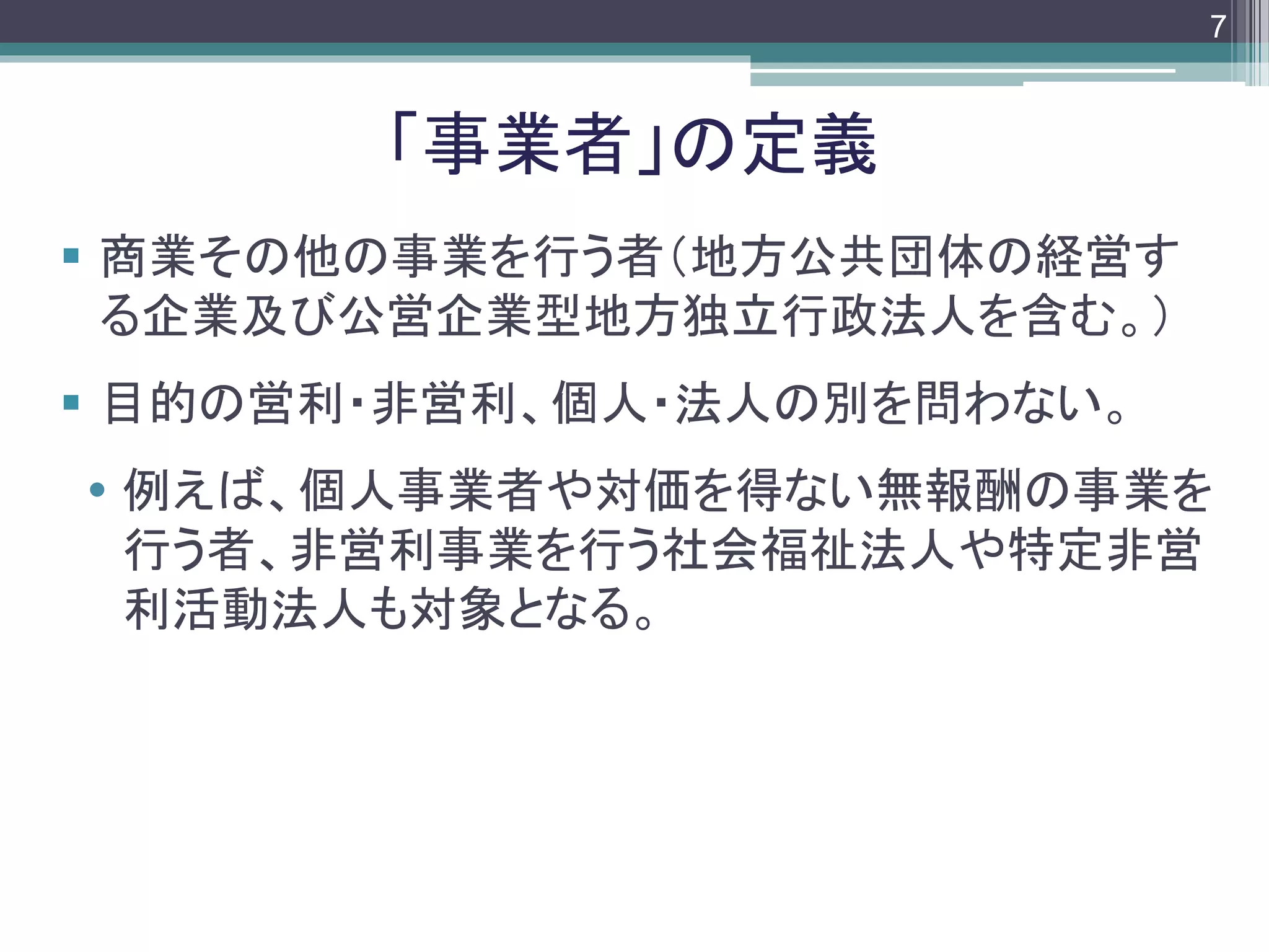footer
 商業その他の事業を行う者（地方公共団体の経営す
る企業及び公営企業型地方独立行政法人を含む。）
 目的の営利・非営利、個人・法人の別を問わない。
 例えば、個人事業者や対価を得ない無報酬の事業を
行う者、非営利事業を行う社会福祉法人や特定非営
利活動法人も対象となる。
「事業者」の定義
7
 