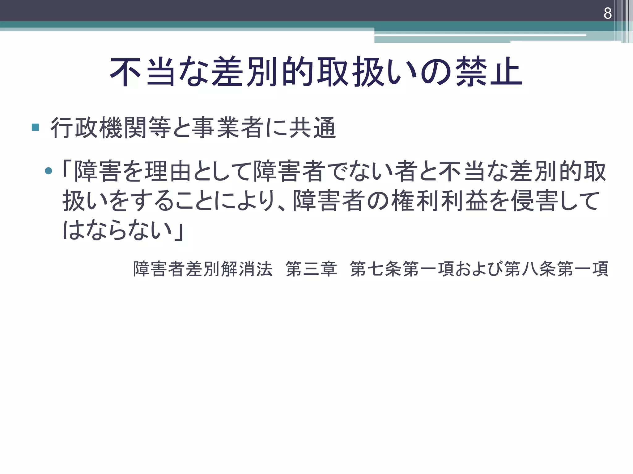 footer
 行政機関等と事業者に共通
 「障害を理由として障害者でない者と不当な差別的取
扱いをすることにより、障害者の権利利益を侵害して
はならない」
障害者差別解消法 第三章 第七条第一項および第八条第一項
不当な差別的取扱いの禁止
8
 