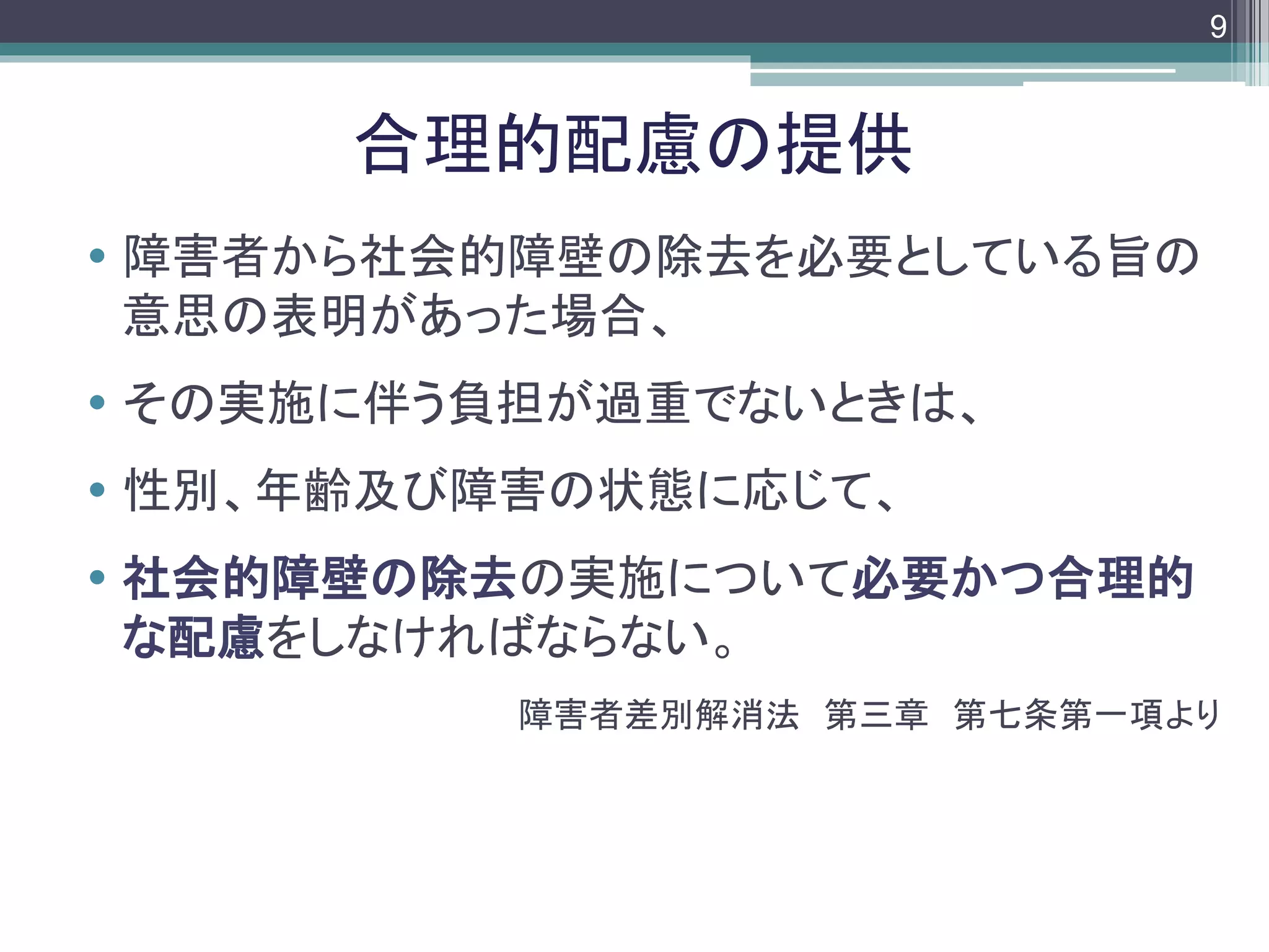 footer
 障害者から社会的障壁の除去を必要としている旨の
意思の表明があった場合、
 その実施に伴う負担が過重でないときは、
 性別、年齢及び障害の状態に応じて、
 社会的障壁の除去の実施について必要かつ合理的
な配慮をしなければならない。
障害者差別解消法 第三章 第七条第一項より
合理的配慮の提供
9
 