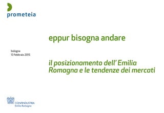 bologna
13 febbraio 2015
eppur bisogna andare
il posizionamento dell’ Emilia
Romagna e le tendenze dei mercati
 