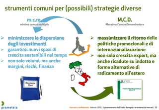 riservato e confidenziale febbraio 2015 | il posizionamento dell’ Emilia Romagna e le tendenze dei mercati | 23
strumenti comuni per (possibili) strategie diverse
M.C.D.
Massimo Comun Denominatore
m.c.m.
minimo comun multiplo
 minimizzare la dispersione
degli investimenti
 garantirsi nuovi spazi di
crescita sostenibili nel tempo
 non solo volumi, ma anche
margini, rischi, finanza
 massimizzare il ritorno delle
politiche promozionali e di
internazionalizzazione
 non solo crescita export, ma
anche ricadute su indotto e
forme alternative di
radicamento all’estero
 