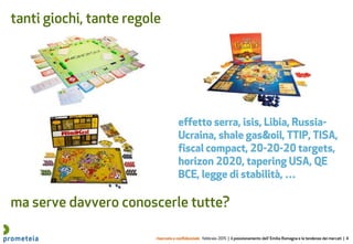 riservato e confidenziale febbraio 2015 | il posizionamento dell’ Emilia Romagna e le tendenze dei mercati | 4
tanti giochi, tante regole
ma serve davvero conoscerle tutte?
effetto serra, isis, Libia, Russia-
Ucraina, shale gas&oil, TTIP, TISA,
fiscal compact, 20-20-20 targets,
horizon 2020, tapering USA, QE
BCE, legge di stabilità, …
 