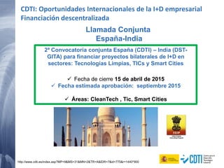 Llamada Conjunta
España-India
http://www.cdti.es/index.asp?MP=9&MS=31&MN=2&TR=A&IDR=7&id=775&r=1440*900
2ª Convocatoria conjunta España (CDTI) – India (DST-
GITA) para financiar proyectos bilaterales de I+D en
sectores: Tecnologías Limpias, TICs y Smart Cities
 Fecha de cierre 15 de abril de 2015
 Fecha estimada aprobación: septiembre 2015
 Áreas: CleanTech , Tic, Smart Cities
CDTI: Oportunidades Internacionales de la I+D empresarial
Financiación descentralizada
 
