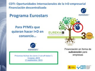 Programa Eurostars
Próximas fechas de cierre (“cut-off dates”):
5 marzo 2015
17 septiembre 2015
CDTI: Oportunidades Internacionales de la I+D empresarial
Financiación descentralizada
Para PYMEs que
quieran hacer I+D en
consorcio…
Financiación en forma de
subvención para
empresas
 