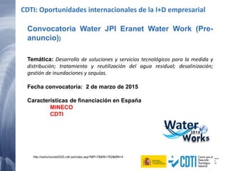 Convocatoria Water JPI Eranet Water Work (Pre-
anuncio))
Temática: Desarrollo de soluciones y servicios tecnológicos para la medida y
distribución; tratamiento y reutilización del agua residual; desalinización;
gestión de inundaciones y sequías.
Fecha convocatoria: 2 de marzo de 2015
Características de financiación en España
MINECO
CDTI
CDTI: Oportunidades internacionales de la I+D empresarial
http://eshorizonte2020.cdti.es/index.asp?MP=7&MS=762&MN=4
 