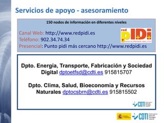 150 nodos de información en diferentes niveles
Canal Web: http://www.redpidi.es
Teléfono: 902.34.74.34
Presencial: Punto pidi más cercano http://www.redpidi.es
Servicios de apoyo - asesoramiento
Dpto. Energía, Transporte, Fabricación y Sociedad
Digital dptoetfsd@cdti.es 915815707
Dpto. Clima, Salud, Bioeconomía y Recursos
Naturales dptocsbrn@cdti.es 915815502
 