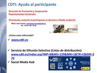  www.cdti.es
CDTI: Ayuda al participante
 Servicio de Difusión Selectiva (Listas de distribución):
www.cdti.es/index.asp?MP=8&MS=129&MN=1&TR=C&IDR=2
74
 Social Media Hub
¿Cómo estar informado?
Dirección de Promoción y Cooperación
Departamentos Sectoriales
Orientación sectorial al participante en Química y Medio ambiente
María José Tomás: mariajose.tomas@cdti.es
Tel. +34 91 581 55 02
 