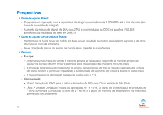 Perspectivas
Cana-de-açúcar Brasil:
Progresso em cogeração com a expectativa de atingir aproximadamente 1.000 GWh até o final da safra (em
base de consolidação integral)
Aumento da mistura de etanol (de 25% para 27%) e a reintrodução da CIDE na gasolina (R$0.22/l)
beneficiará os resultados do setor em 2015/16
Cana-de-açúcar África/Oceano Índico:
Rendimento na África deve ser melhor em base anual, resultado do melhor desempenho agrícola e do clima
chuvoso no início da entresafra
Atual redução de preços do açúcar na Europa deve impactar as exportações
Cereais:
Europa:
14
Europa:
A demanda mais fraca por amido e menores preços de isoglucose (seguindo os menores preços de
açúcar na Europa) devem limitar o potencial para recuperação das margens no curto prazo
Eliminação progressiva do mecanismo de preços convencionais de trigo e redução esperada dos preços
de etanol tendem a continuar impactando a lucratividade do segmento de Álcool & Etanol no curto prazo
Foco permanece na otimização da base de custos com o P15
Internacional:
Brasil: Redução do ICMS para o milho e derivados de 18% para 7% no estado de São Paulo
Ásia: A unidade Dongguan iniciará as operações no 1T 15/16. O plano de diversificação de produtos de
Tieling aumentará a produção a partir do 2T 15/16 e o plano de melhora do desempenho na Indonésia
permanece em andamento
 