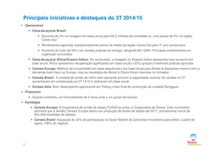 Principais iniciativas e destaques do 3T 2014/15
Operacional
Cana-de-açúcar Brasil:
Aumento de 3% na moagem em base anual para 20,2 milhões de toneladas vs. uma queda de 5% na região
Centro-Sul
Rendimentos agrícolas substancialmente acima da média da região Centro-Sul pelo 3º ano consecutivo
Aumento de mais de 50% nas vendas próprias de energia, atingindo 851 GWh. Principais investimentos em
cogeração concluídos
Cana-de-açúcar África/Oceano Índico: No acumulado, a moagem no Oceano Índico apresentou leve aumento em
base anual. África apresentou recuperação significativa em base anual (+32%) graças a melhores práticas agrícolas
Cereais Europa: Melhora da lucratividade em base sequencial e em base anual para Amido & Adoçantes mesmo com a
demanda mais fraca na Europa, mas os resultados de Álcool & Etanol foram menores no trimestre
Cereais Brasil: A unidade de amido de milho está operando próximo à capacidade nominal. As vendas no 3T
2
Cereais Brasil: A unidade de amido de milho está operando próximo à capacidade nominal. As vendas no 3T
aumentaram em comparação ao 2T 14/15 e dobraram em base anual
Cereais Ásia: Bom desempenho operacional em Tieling e fase final da construção da unidade Dongguan
Financeiro
Guarani contratou um financiamento de 5 anos junto a um grupo de bancos
Estratégia
Cereais Europa: A Cooperativa de amido de batata FCAVA se juntou à Cooperativa da Tereos. Este movimento
permitirá que a divisão Cereais Europa dobre sua produção de amido de batata até 2017, processando cerca de
450.000 toneladas de batatas
Cereais Brasil: Aquisição de 32% de participação na Syral Halotek de acionistas minoritários para deter, a partir de
agora, 100% do negócio
 