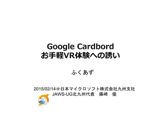 Google Cardbord
お手軽VR体験への誘い
ふくあず
2015/02/14＠日本マイクロソフト株式会社九州支社
JAWS-UG北九州代表 藤崎 優
 