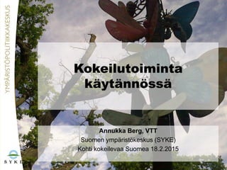 Kokeilutoiminta
käytännössä
Annukka Berg, VTT
Suomen ympäristökeskus (SYKE)
Kohti kokeilevaa Suomea 18.2.2015
 