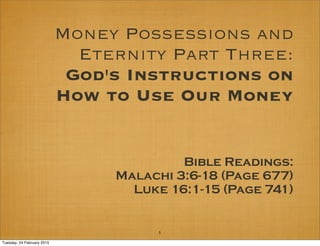 Money Possessions and
Eternity Part Three:
God's Instructions on
How to Use Our Money
Bible Readings:
Malachi 3:6-18 (Page 677)
Luke 16:1-15 (Page 741)
1
Tuesday, 24 February 2015
 