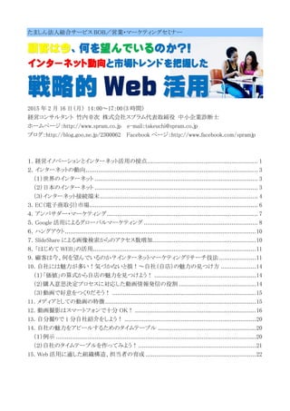 たましん法人総合サービス BOB／営業・マーケティングセミナー
顧客は今、何を望んでいるのか?!
インターネット動向と市場トレンドを把握した
戦略的 Web 活用
2015 年 2 月 16 日（月） 14：00～17：00（3 時間）
経営コンサルタント 竹内幸次 株式会社スプラム代表取締役 中小企業診断士
ホームページ：http://www.spram.co.jp e-mail：takeuchi@spram.co.jp
ブログ：http://blog.goo.ne.jp/2300062 Facebook ページ：http://www.facebook.com/spramjp
１．経営イノベーションとインターネット活用の接点............................................................... 1
２．インターネットの動向.................................................................................................. 3
（１）世界のインターネット ............................................................................................. 3
（２）日本のインターネット ............................................................................................. 3
（３）インターネット接続端末.......................................................................................... 4
３．EC（電子商取引）市場................................................................................................ 6
４．アンバサダー・マーケティング...................................................................................... 7
５．Google 活用によるグローバルマーケティング ................................................................. 8
６．ハングアウト.............................................................................................................10
７．SlideShare による画像検索からのアクセス数増加...........................................................10
８．「はじめて WEB」の活用.............................................................................................11
９．顧客は今、何を望んでいるのか？インターネットマーケティングリサーチ技法 .....................11
10．自社には魅力が多い！気づかないと損！～自社（自店）の魅力の見つけ方 ....................14
（１）「価値」の算式から自店の魅力を見つけよう！ ..........................................................14
（２）購入意思決定プロセスに対応した動画情報発信の役割 ............................................14
（３）動画で好意をつくりだそう！ ..................................................................................15
11．メディアとしての動画の特徴......................................................................................15
12．動画撮影はスマートフォンで十分 OK！ .....................................................................16
13．自分撮りで 1 分自社紹介をしよう！ ...........................................................................20
14．自社の魅力をアピールするためのタイムテーブル ........................................................20
（１）例示 ..................................................................................................................20
（２）自社のタイムテーブルを作ってみよう！...................................................................21
15．Web 活用に適した組織構造、担当者の育成 ...............................................................22
 