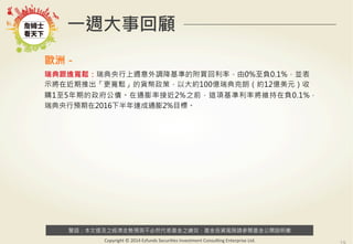 警語：本文提及之經濟走勢預測不必然代表基金之績效，基金投資風險請參閱基金公開說明書
Copyright	
  ©	
  2014	
  Ezfunds	
  Securi:es	
  Investment	
  Consul:ng	
  Enterprise	
  Ltd.
一週大事回顧
歐洲－
瑞典跟進寬鬆：瑞典央行上週意外調降基準的附買回利率，由0%至負0.1%，並表
示將在近期推出「更寬鬆」的貨幣政策，以大約100億瑞典克朗（約12億美元）收
購1至5年期的政府公債。在通膨率接近2%之前，這項基準利率將維持在負0.1%，
瑞典央行預期在2016下半年達成通膨2%目標。
 