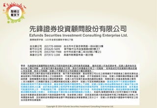 警語：本文提及之經濟走勢預測不必然代表基金之績效，基金投資風險請參閱基金公開說明書
Copyright	
  ©	
  2014	
  Ezfunds	
  Securi:es	
  Investment	
  Consul:ng	
  Enterprise	
  Ltd.
警語：先鋒證券投資顧問股份有限公司提供證券投資之研究意見或建議， 僅供投資人作為投資參考，投資人最終係完全
依本身之獨立判斷， 決定進行境外基金產品之交易，須自行承擔產品交易之一切風險， 若有造成任何投資損失概由投資
人完全承擔，與本公司無關，投資人不得要求本公司承擔或分攤投資損失。
本資訊所提及之境外基金均經金管會核准，惟不表示絕無風險。基金經理公司以往之經理績效不保證基金之最低投資收益；
基金經理公司除盡善良管理人之注意義務外，不負責本基金之盈虧，亦不保證最低之收益，投資人申購前應詳閱基金公開
說明書。銷售機構有本基金公開說明書備索，投資人或可至境外基金資訊觀測站查詢。有關投資人及基金應負擔之費用
（含分銷費用）已揭露於基金之公開說明書或投資人須知中，投資人可至前揭網站查詢。基金配息率不代表基金報酬率，
且過去配息率不代表未來配息率；基金淨值可能因市場因素而上下波動。投資人投資以高收益債券為訴求之基金不宜占其
投資組合過高之比重。由於高收益債券之信用評等未達投資等級或未經信用評等，且對利率變動的敏感度甚高，故本基金
可能會因利率上升、市場流動性下降，或債券發行機構違約不支付本金、利息或破產而蒙受虧損。高收益債券基金適合願
意承擔較高風險之投資人，本類型基金不適合無法承擔相關風險之投資人。本超市/銷售資料提及之任何中國或大中華基
金並非多數資金直接投資於大陸地區證券市場；依金管會之規定，目前直接投資大陸地區證券市場之有價證券以掛牌上市
有價證券為限，且投資前述有價證券總金額不得超過基金淨資產價值之百分之十，投資人亦須留意中國證券市場特定之政
治及經濟等投資風險。
台北總公司 (02)770-88888 台北市中正區忠孝西路一段66號33樓
新竹分公司 (03)620-5699 新竹縣竹北市自強南路8號9樓之7
台中分公司 (04)3700-7988 台中市台灣大道二段360號17樓之1
高雄分公司 (07)972-1188 高雄市新興區林森一路39號
營業執照字號：103年金管投顧新字第027號
 