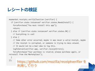 mozmarket.receipts.verify(function (verifier) {
if (verifier.state instanceof verifier.states.NeedsInstall) {
forcePurchase("You must install this app");
return;
} else if (verifier.state instanceof verifier.states.OK) {
// Everything is cool
} else {
// Some other error occurred; maybe it was never a valid receipt, maybe
// the receipt is corrupted, or someone is trying to mess around.
// It would not be a bad idea to log this.
logToServer(verifier.app, verifier.receiptErrors);
forcePurchase("Your purchase is invalid; please purchase again, or
reinstall from the Marketplace");
}
});
 