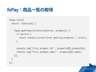fxpay.init({
oninit: function() {
fxpay.getProducts(function(error, products) {
if (error) {
return console.error('Error getting products:', error);
}
console.log('first product ID:', products[0].productId);
console.log('first product name:', products[0].name);
});
}
});
 