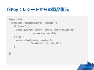 fxpay.init(
onrestore: function(error, product) {
if (error) {
console.error('Error', error, 'while restoring',
product.productId);
} else {
console.log(product.productId,  
'restored from receipt');
}
}
});
 