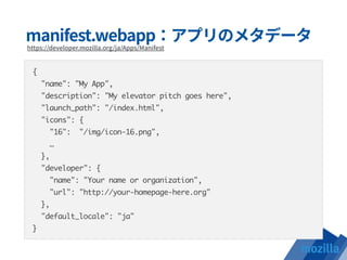 {
"name": "My App",
"description": "My elevator pitch goes here",
"launch_path": "/index.html",
"icons": {
"16": "/img/icon-16.png",
…
},
"developer": {
"name": "Your name or organization",
"url": "http://your-homepage-here.org"
},
"default_locale": "ja"
}
 