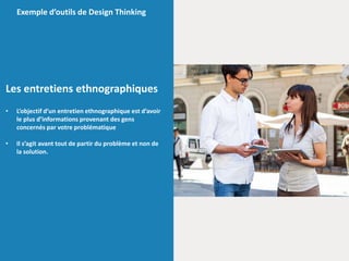 Les entretiens ethnographiques
• L’objectif d’un entretien ethnographique est d’avoir
le plus d’informations provenant des gens
concernés par votre problématique
• Il s’agit avant tout de partir du problème et non de
la solution.
Exemple d’outils de Design Thinking
 