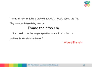 BVD Presentation - www.BusinessValueDesign.be 17
If I had an hour to solve a problem solution. I would spend the ﬁrst
ﬁfty minutes determining how to…
Frame the problem
...for once I know the proper question to ask I can solve the
problem in less than 5 minutes”
Albert Einstein
 