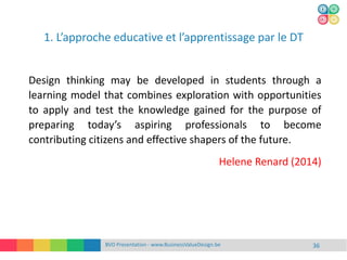 BVD Presentation - www.BusinessValueDesign.be 36
Design thinking may be developed in students through a
learning model that combines exploration with opportunities
to apply and test the knowledge gained for the purpose of
preparing today’s aspiring professionals to become
contributing citizens and effective shapers of the future.
Helene Renard (2014)
1. L’approche educative et l’apprentissage par le DT
 