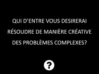 QUI D’ENTRE VOUS DESIRERAI
RÉSOUDRE DE MANIÈRE CRÉATIVE
DES PROBLÈMES COMPLEXES?
 