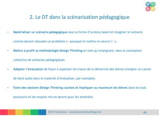 2. Le DT dans la scénarisation pédagogique
BVD Presentation - www.BusinessValueDesign.be 40
• Matérialiser un scénario pédagogique sous la forme d’unstory-board et imaginer le scénario
comme devant résoudre un problème (« pourquoi le mettre en œuvre ? »).
• Mettre à profit la méthodologie Design Thinking en tant qu’enseignant, dans la conception
collective de scénarios pédagogiques.
• Adapter l’évaluation de façon à exploiter les traces de la démarche des élèves (intégrer un carnet
de bord audio dans le matériel d’évaluation, par exemple).
• Faire des sessions Design Thinking courtes et impliquer au maximum les élèves dans les buts
poursuivis et les moyens mis en œuvre pour les atteindre.
 