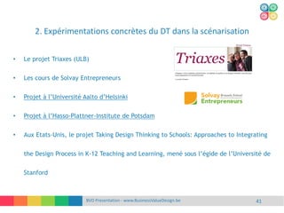 2. Expérimentations concrètes du DT dans la scénarisation
BVD Presentation - www.BusinessValueDesign.be 41
• Le projet Triaxes (ULB)
• Les cours de Solvay Entrepreneurs
• Projet à l’Université Aalto d’Helsinki
• Projet à l’Hasso-Plattner-Institute de Potsdam
• Aux Etats-Unis, le projet Taking Design Thinking to Schools: Approaches to Integrating
the Design Process in K-12 Teaching and Learning, mené sous l’égide de l’Université de
Stanford
 