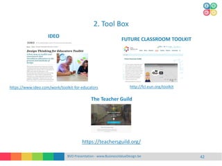 2. Tool Box
BVD Presentation - www.BusinessValueDesign.be 42
https://www.ideo.com/work/toolkit-for-educators http://fcl.eun.org/toolkit
IDEO
FUTURE CLASSROOM TOOLKIT
https://teachersguild.org/
The Teacher Guild
 