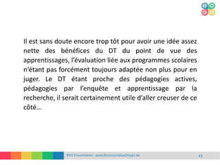 BVD Presentation - www.BusinessValueDesign.be 43
Il est sans doute encore trop tôt pour avoir une idée assez
nette des bénéfices du DT du point de vue des
apprentissages, l’évaluation liée aux programmes scolaires
n’étant pas forcément toujours adaptée non plus pour en
juger. Le DT étant proche des pédagogies actives,
pédagogies par l’enquête et apprentissage par la
recherche, il serait certainement utile d’aller creuser de ce
côté…
 