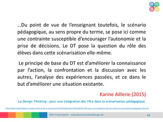 BVD Presentation - www.BusinessValueDesign.be 44
…Du point de vue de l’enseignant toutefois, le scénario
pédagogique, au sens propre du terme, se pose ici comme
une contrainte susceptible d’encourager l’autonomie et la
prise de décisions. Le DT pose la question du rôle des
élèves dans cette scénarisation elle-même.
Le principe de base du DT est d’améliorer la connaissance
par l’action, la confrontation et la discussion avec les
autres, l’analyse des expériences passées, et ce dans le
but d’améliorer une situation existante.
Karine Aillerie (2015)
http://www.cndp.fr/agence-usages-tice/que-dit-la-recherche/le-%3Ci%3Edesign-thinking%3C-i%3E-pour-une-integration-des-tice-dans-la-scenarisation-pedagogique-85.htm
Le Design Thinking : pour une intégration des TICe dans la scénarisation pédagogique
 