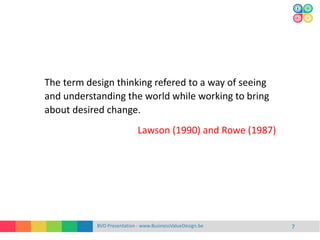 BVD Presentation - www.BusinessValueDesign.be 7
The term design thinking refered to a way of seeing
and understanding the world while working to bring
about desired change.
Lawson (1990) and Rowe (1987)
 