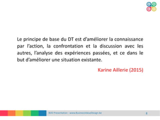 BVD Presentation - www.BusinessValueDesign.be 8
Le principe de base du DT est d’améliorer la connaissance
par l’action, la confrontation et la discussion avec les
autres, l’analyse des expériences passées, et ce dans le
but d’améliorer une situation existante.
Karine Aillerie (2015)
 