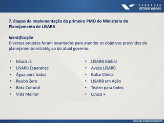 • Educa Já
• LISARB Esperança
• Água para todos
• Roubo Zero
• Rota Cultural
• Vida Melhor
7. Etapas de Implementação do primeiro PMO do Ministério do
Planejamento de LISARB
Identificação
Diversos projetos foram levantados para atender os objetivos provindos do
planejamento estratégico do atual governo:
• LISARB Global
• Avaça LISARB
• Bolso Cheio
• LISARB em Ação
• Teatro para todos
• Educa +
 