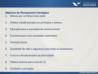 Objetivos do Planejamento Estratégico
1. Aliança por um Brasil mais justo
2. Política cidadã baseada em princípios e valores
3. Educação para a sociedade do conhecimento
4. Economia para uma sociedade sustentável
5. Proteção Social
6. Qualidade de vida e segurança para todos os lisarbeanos
7. Cultura e fortalecimento da diversidade
8. Política externa para o século 21
9. Combate à corrupção
 