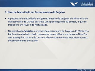 1. Nível de Maturidade em Gerenciamento de Projetos
• A pesquisa de maturidade em gerenciamento de projetos do Ministério do
Planejamento de LISARB descreve uma pontuação de 69 pontos, o que se
traduz em um Nível 2 de maturidade.
• Na opinião da Excelsior o nível de Gerenciamento de Projetos do Ministério
Público é muito baixo dado que o nível de excelência máximo é o Nível 5 e
que a pesquisa trata-se de uma entidade extremamente importante para o
desenvolvimento de LISARB.
 