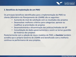 2. Benefícios da Implantação de um PMO
Os principais benefícios identificados para a implementação do PMO no
cliente (Ministério do Planejamento de LISARB) são os seguintes:
• Aumento do nível de satisfação com os resultados dos projetos
• Desenvolver melhores critérios para categorizar, aprovar ou
modificar as prioridades de projetos
• Desenvolvimento e disseminação das práticas/métodos de GP
• Consolidação de dados governamentais e assim se tornar guardião
do histórico dos projetos
Posteriormente com a adoção de novos modelos de PMO, a Excelsior também
acredita que o próprio Governo de LISARB será beneficiado com a melhoria
contínua na performance de seus projetos.
 