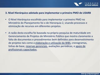 3. Nível Hierárquico adotado para implementar o primeiro PMO de LISARB
• O Nível Hierárquico escolhido para implementar o primeiro PMO no
Ministério do Planejamento foi o de Hierarquia 2, visando processos e
otimização de recursos em diferentes projetos.
• A razão desta escolha foi baseada na própria pesquisa de maturidade em
Gerenciamento de Projetos do Ministério Público que mostra claramente a
falta de documentos e procedimentos bem definidos para desenvolvimento
de projetos tais como a elaboração e utilização da WBS, cronogramas,
linhas de base, reservas gerenciais, avaliações periódicas, e apoio de
profissionais capacitados.
 