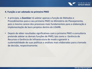4. Função a ser adotada no primeiro PMO
• A princípio, a Excelsior irá adotar apenas a função de Métodos e
Procedimentos para o seu primeiro PMO no Ministério do Planejamento,
pois o mesmo carece dos processos mais fundamentais para a elaboração e
implementação de bons projetos dentro do LISARB.
• Depois de obter resultados significativos com o primeiro PMO a consultoria
pretende adotar as demais funções de PMO, tais como a Gerência de
Recursos e Gerência de Infraestrutura de modo a garantir a
sustentabilidade de suas políticas e análises mais elaboradas para a tomada
de decisão, respectivamente.
 