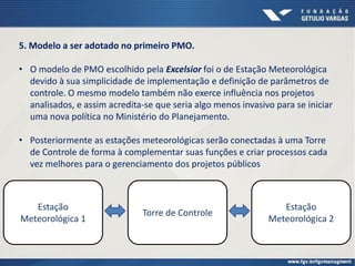 Estação
Meteorológica 1
Torre de Controle
5. Modelo a ser adotado no primeiro PMO.
• O modelo de PMO escolhido pela Excelsior foi o de Estação Meteorológica
devido à sua simplicidade de implementação e definição de parâmetros de
controle. O mesmo modelo também não exerce influência nos projetos
analisados, e assim acredita-se que seria algo menos invasivo para se iniciar
uma nova política no Ministério do Planejamento.
• Posteriormente as estações meteorológicas serão conectadas à uma Torre
de Controle de forma à complementar suas funções e criar processos cada
vez melhores para o gerenciamento dos projetos públicos
Estação
Meteorológica 2
 