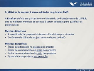 6. Métricas de sucesso à serem adotadas no primeiro PMO
A Excelsior definiu em parceria com o Ministério do Planejamento de LISARB,
que as melhores métricas de sucesso à serem adotadas para qualificar os
projetos são:
Métricas Genéricas
• A quantidade de projetos Iniciados vs Concluídos por trimestre
• O número de falhas de projeto antes e depois do PMO
Métricas Específicas
• Índice de alterações no escopo dos projetos
• Índice de cumprimento no prazo dos projetos
• Índice de cumprimento do custo dos projetos
• Quantidade de projetos em execução
 
