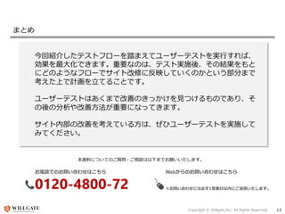 Copyright © Willgate,Inc. All Rights Reserved. 13
まとめ
今回紹介したテストフローを踏まえてユーザーテストを実行すれば、
効果を最大化できます。重要なのは、テスト実施後、その結果をもと
にどのようなフローでサイト改修に反映していくのかという部分まで
考えた上で計画を立てることです。
ユーザーテストはあくまで改善のきっかけを見つけるものであり、そ
の後の分析や改善方法が重要になってきます。
サイト内部の改善を考えている方は、ぜひユーザーテストを実施して
みてください。
お電話でのお問い合わせはこちら
0120-4800-72
Webからのお問い合わせはこちら
https://growthporter.com/contact/
※お問い合わせには必ず1営業日以内にご返信いたします。
本資料についてのご質問・ご相談は以下までお願いいたします。
 
