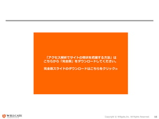 Copyright © Willgate,Inc. All Rights Reserved. 16
「アクセス解析でサイトの現状を把握する方法」は
こちらから「完全版」をダウンロードしてください。
完全版スライドのダウンロードはこちらをクリック≫
 