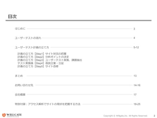 Copyright © Willgate,Inc. All Rights Reserved. 2
目次
はじめに
ユーザーテストの流れ
ユーザーテスト計画の立て方
計画の立て方【Step1】サイト状況の把握
計画の立て方【Step2】分析ポイントの決定
計画の立て方【Step3】ユーザーテスト実施、課題抽出
テスト実施後【Step4】仮説立案・立証
計画の立て方【Step5】サイト改修
まとめ
お問い合わせ先
会社概要
特別付録：アクセス解析でサイトの現状を把握する方法
3
4
5-12
13
14-16
17
18-25
 